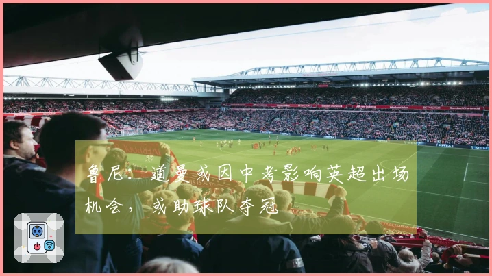 鲁尼：道曼或因中考影响英超出场机会，或助球队夺冠