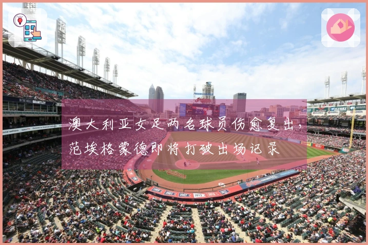 澳大利亚女足两名球员伤愈复出，范埃格蒙德即将打破出场记录