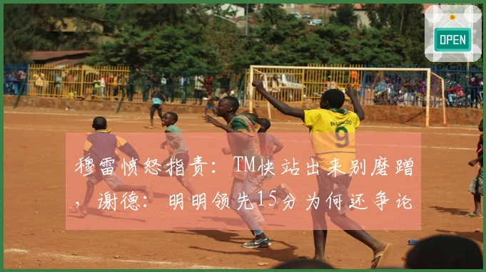 穆雷愤怒指责：TM快站出来别磨蹭，谢德：明明领先15分为何还争论？