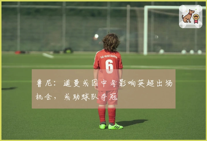 鲁尼：道曼或因中考影响英超出场机会，或助球队夺冠
