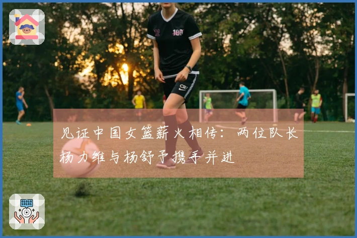 见证中国女篮薪火相传：两位队长杨力维与杨舒予携手并进