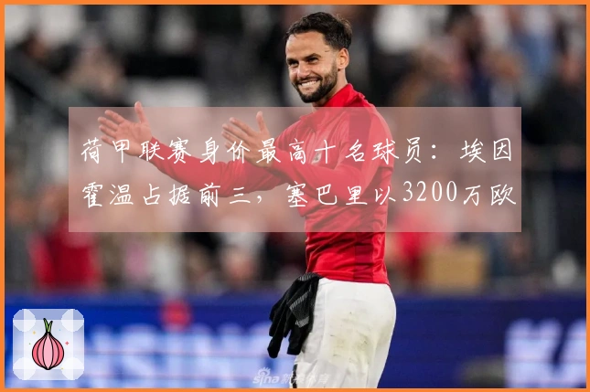 荷甲联赛身价最高十名球员：埃因霍温占据前三，塞巴里以3200万欧元居首