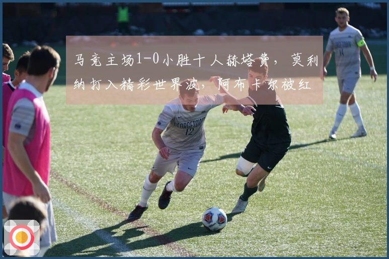 马竞主场1-0小胜十人赫塔费，莫利纳打入精彩世界波，阿布卡尔被红牌罚下