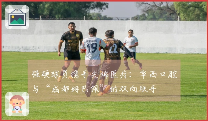 强硬球员携手尖端医疗：华西口腔与“成都姆巴佩”的双向联手