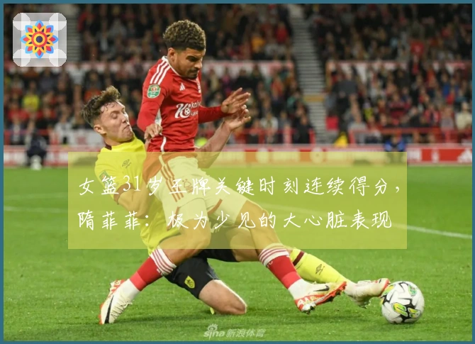 女篮31岁王牌关键时刻连续得分，隋菲菲：极为少见的大心脏表现