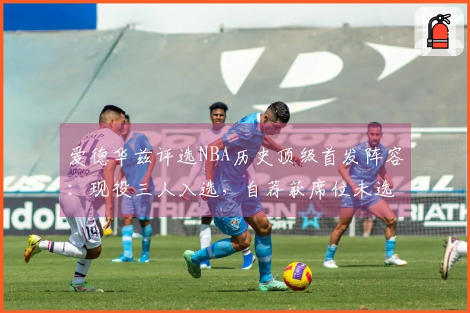 爱德华兹评选NBA历史顶级首发阵容：现役三人入选，自荐获席位未选詹姆斯