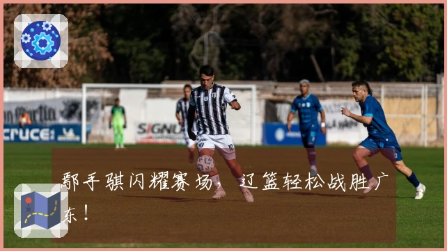 鄢手骐闪耀赛场，辽篮轻松战胜广东！