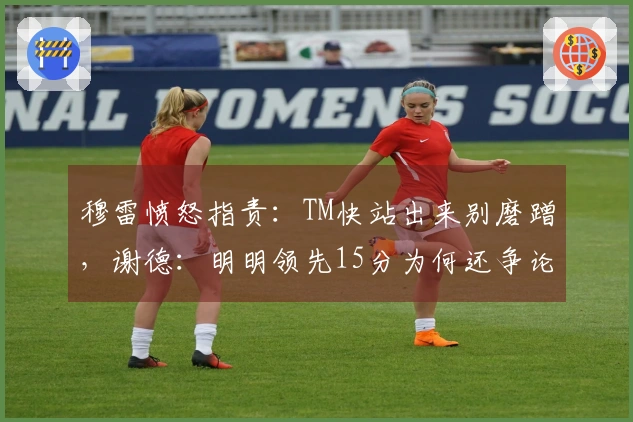 穆雷愤怒指责：TM快站出来别磨蹭，谢德：明明领先15分为何还争论？