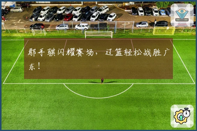 鄢手骐闪耀赛场，辽篮轻松战胜广东！