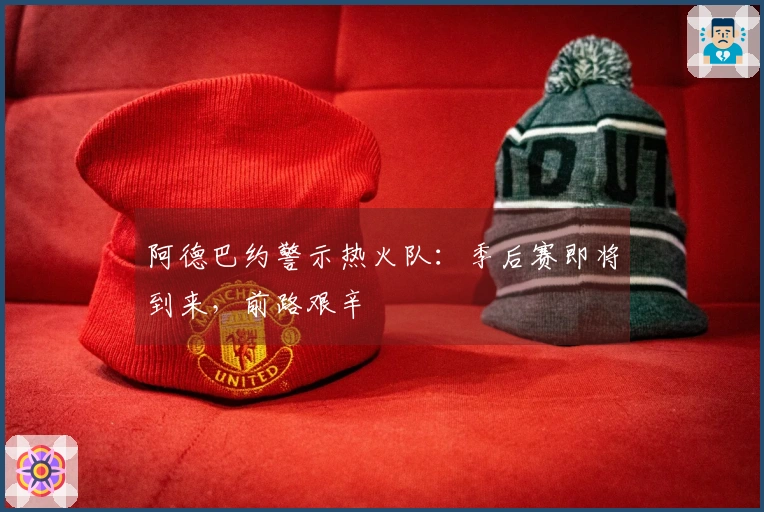 阿德巴约警示热火队：季后赛即将到来，前路艰辛