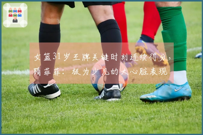 女篮31岁王牌关键时刻连续得分，隋菲菲：极为少见的大心脏表现