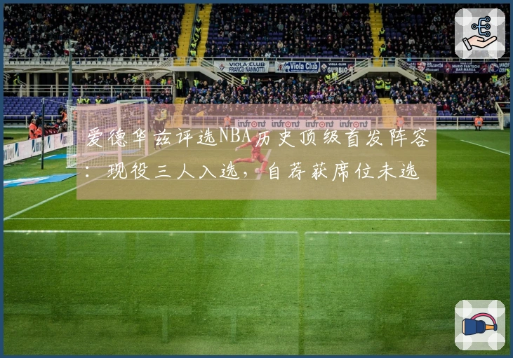 爱德华兹评选NBA历史顶级首发阵容：现役三人入选，自荐获席位未选詹姆斯
