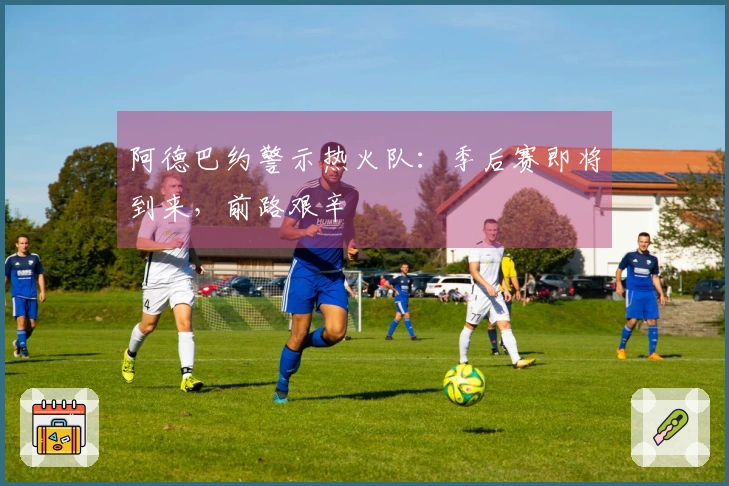 阿德巴约警示热火队：季后赛即将到来，前路艰辛